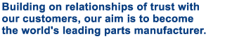 Building on relationships of trust with our customers, our aim is to become the world's leading parts manufacturer