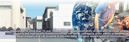 Throughout its more than 70-year history, Ohmura has consistently endeavored to create unique products and high-quality human resources. We will be unflagging in our efforts to become an ideal company that can respond to the ever-more stringent requirements of our customers.
